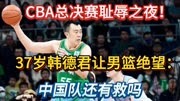 CBA总决赛耻辱之夜！37岁韩德君让男篮绝望：中国男篮还有救吗？